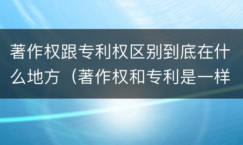 著作权跟专利权区别到底在什么地方（著作权和专利是一样的吗）