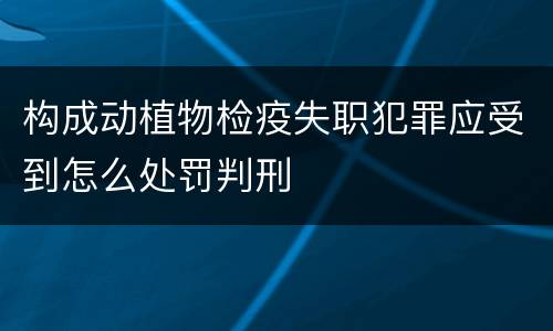 构成动植物检疫失职犯罪应受到怎么处罚判刑