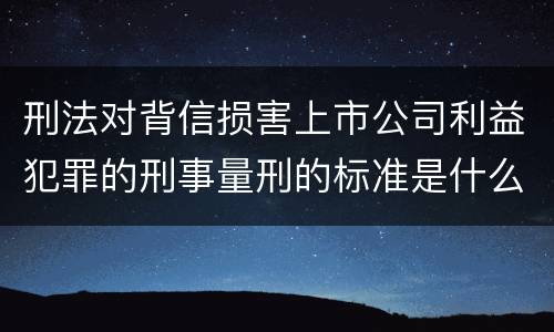 刑法对背信损害上市公司利益犯罪的刑事量刑的标准是什么