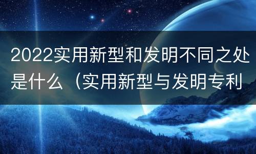 2022实用新型和发明不同之处是什么（实用新型与发明专利的区别有哪些）