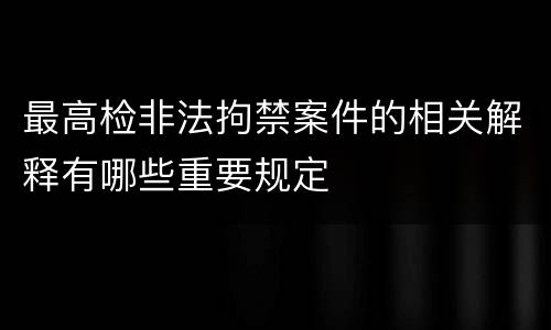 最高检非法拘禁案件的相关解释有哪些重要规定