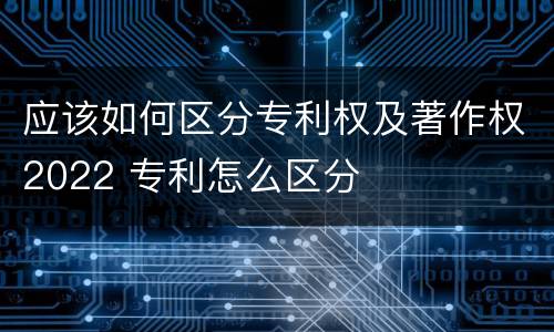 应该如何区分专利权及著作权2022 专利怎么区分