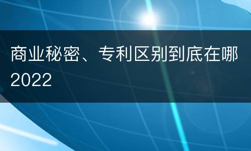 商业秘密、专利区别到底在哪2022