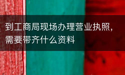 到工商局现场办理营业执照，需要带齐什么资料