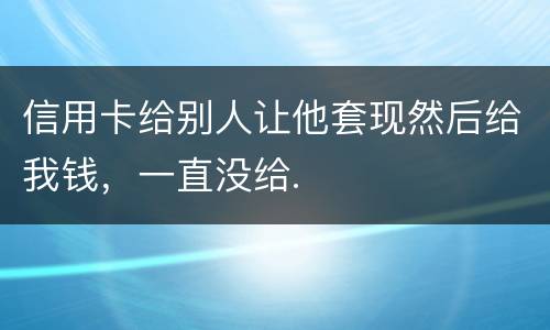 信用卡给别人让他套现然后给我钱，一直没给.