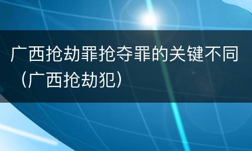 广西抢劫罪抢夺罪的关键不同（广西抢劫犯）