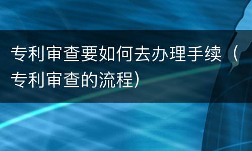 专利审查要如何去办理手续（专利审查的流程）