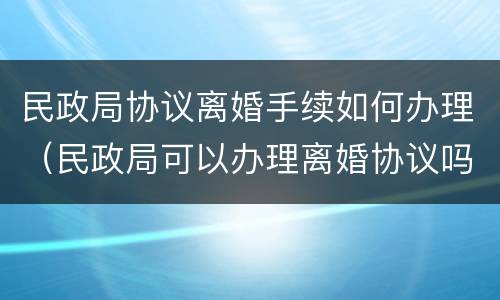 民政局协议离婚手续如何办理（民政局可以办理离婚协议吗?）