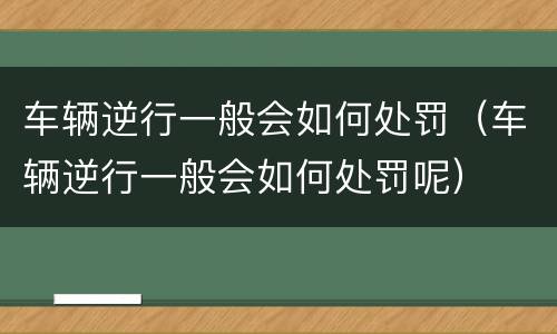 车辆逆行一般会如何处罚（车辆逆行一般会如何处罚呢）