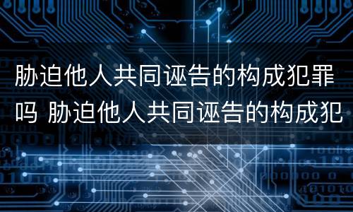 胁迫他人共同诬告的构成犯罪吗 胁迫他人共同诬告的构成犯罪吗判几年