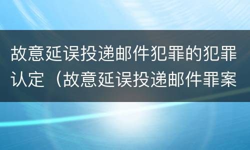 故意延误投递邮件犯罪的犯罪认定（故意延误投递邮件罪案例）