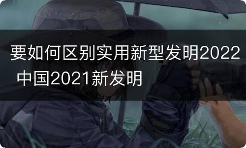 要如何区别实用新型发明2022 中国2021新发明