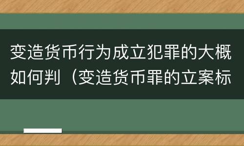 变造货币行为成立犯罪的大概如何判（变造货币罪的立案标准）