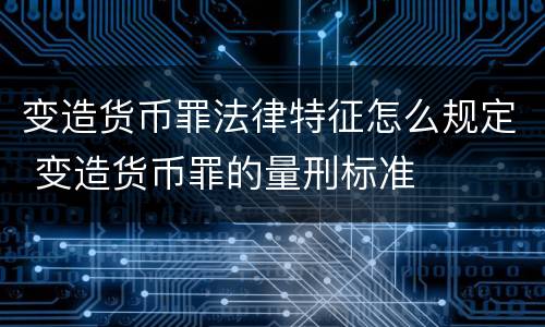 变造货币罪法律特征怎么规定 变造货币罪的量刑标准