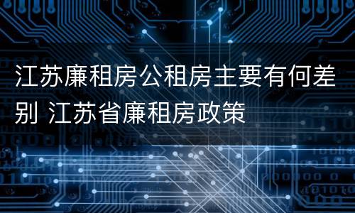 江苏廉租房公租房主要有何差别 江苏省廉租房政策