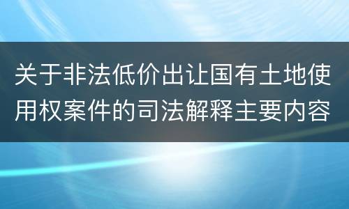 关于非法低价出让国有土地使用权案件的司法解释主要内容包括什么