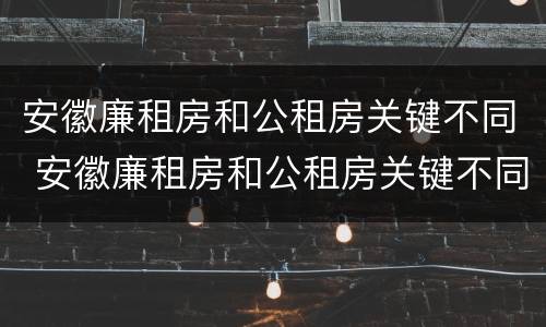 安徽廉租房和公租房关键不同 安徽廉租房和公租房关键不同之处