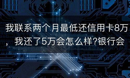 我联系两个月最低还信用卡8万，我还了5万会怎么样?银行会对我起诉吗，