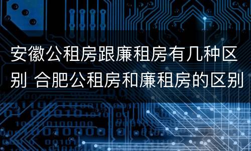 安徽公租房跟廉租房有几种区别 合肥公租房和廉租房的区别