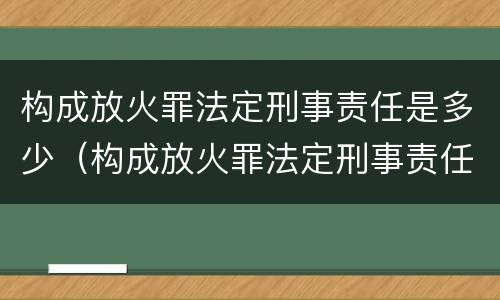 构成放火罪法定刑事责任是多少（构成放火罪法定刑事责任是多少岁以上）