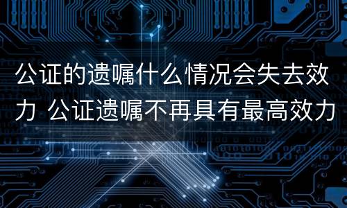 公证的遗嘱什么情况会失去效力 公证遗嘱不再具有最高效力