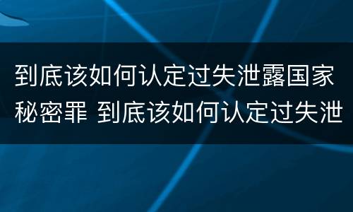 到底该如何认定过失泄露国家秘密罪 到底该如何认定过失泄露国家秘密罪名