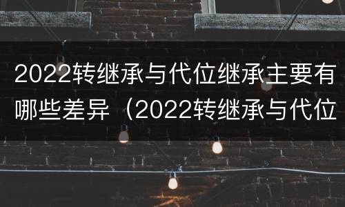 2022转继承与代位继承主要有哪些差异（2022转继承与代位继承主要有哪些差异呢）