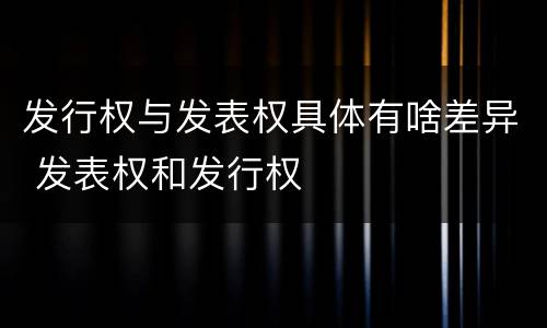 发行权与发表权具体有啥差异 发表权和发行权