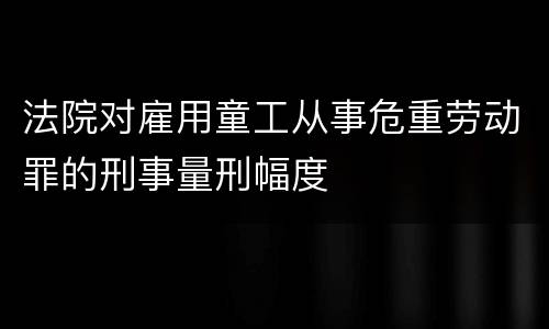 法院对雇用童工从事危重劳动罪的刑事量刑幅度