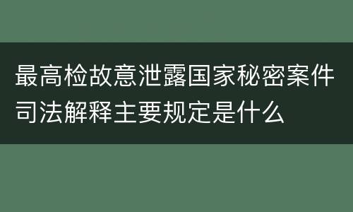 最高检故意泄露国家秘密案件司法解释主要规定是什么