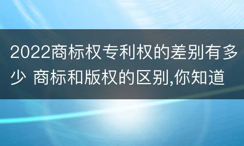 2022商标权专利权的差别有多少 商标和版权的区别,你知道多少?