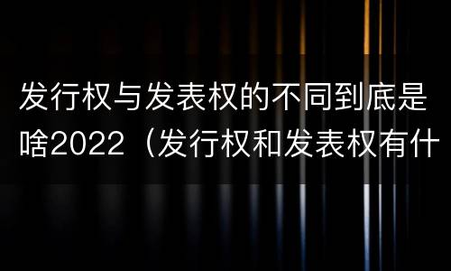 发行权与发表权的不同到底是啥2022（发行权和发表权有什么区别）