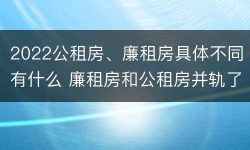 2022公租房、廉租房具体不同有什么 廉租房和公租房并轨了吗