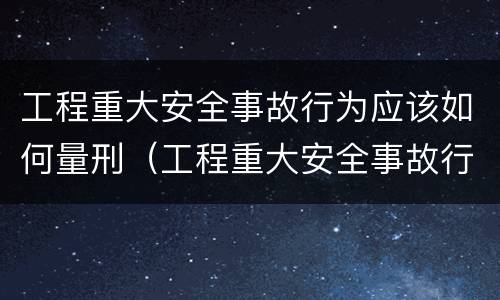 工程重大安全事故行为应该如何量刑（工程重大安全事故行为应该如何量刑呢）