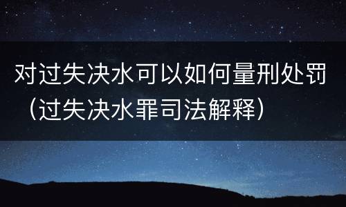 对过失决水可以如何量刑处罚（过失决水罪司法解释）