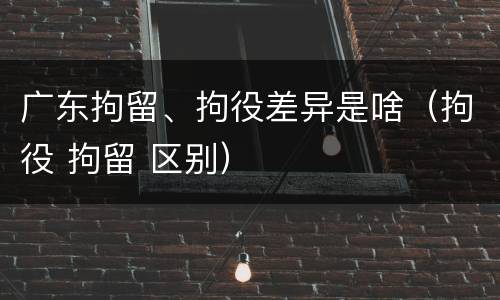 广东拘留、拘役差异是啥（拘役 拘留 区别）