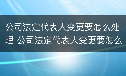 公司法定代表人变更要怎么处理 公司法定代表人变更要怎么处理呢