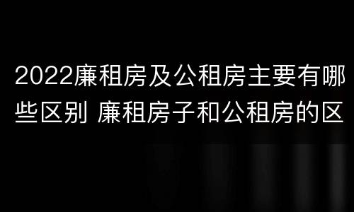 2022廉租房及公租房主要有哪些区别 廉租房子和公租房的区别