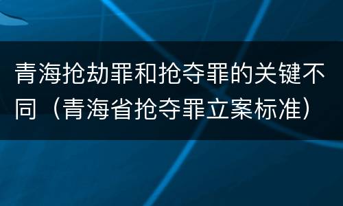 青海抢劫罪和抢夺罪的关键不同（青海省抢夺罪立案标准）