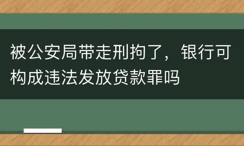 被公安局带走刑拘了，银行可构成违法发放贷款罪吗