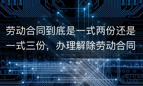 劳动合同到底是一式两份还是一式三份，办理解除劳动合同需要提供合同原件吗