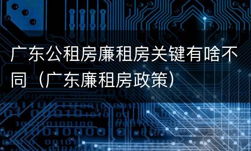 广东公租房廉租房关键有啥不同（广东廉租房政策）