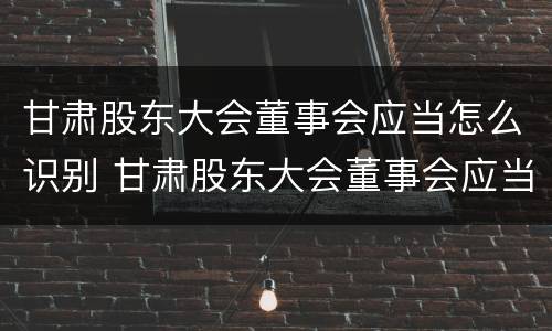 甘肃股东大会董事会应当怎么识别 甘肃股东大会董事会应当怎么识别董事人员