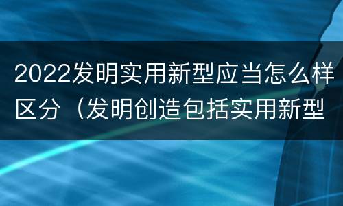 2022发明实用新型应当怎么样区分（发明创造包括实用新型吗）