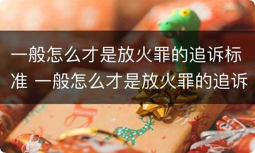 一般怎么才是放火罪的追诉标准 一般怎么才是放火罪的追诉标准呢