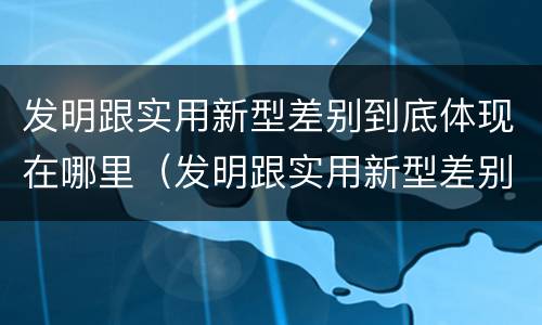 发明跟实用新型差别到底体现在哪里（发明跟实用新型差别到底体现在哪里呢）