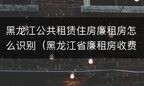 黑龙江公共租赁住房廉租房怎么识别（黑龙江省廉租房收费标准是多少）