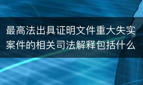 最高法出具证明文件重大失实案件的相关司法解释包括什么重要规定