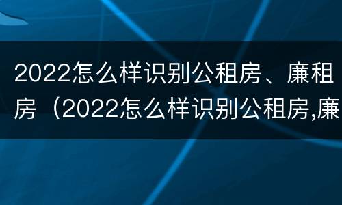 2022怎么样识别公租房、廉租房（2022怎么样识别公租房,廉租房的真假）