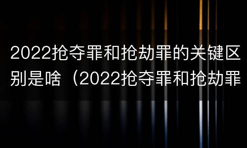 2022抢夺罪和抢劫罪的关键区别是啥（2022抢夺罪和抢劫罪的关键区别是啥呢）